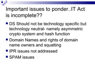 Important issues to ponder..IT Act
is incomplete??
 DS Should not be technology specific but
technology neutral- namely asymmetric
crypto system and hash function
 Domain Names and rights of domain
name owners and squatting
 IPR issues not addressed
 SPAM issues
 
