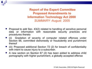 Report of the Expert Committee
Proposed Amendments to
Information Technology Act 2000
SUMMARY -August 2005
 Proposal to add Sec. 43(2) related to handling of sensitive personal
data or information with reasonable security practices and
procedures thereto
 (ii) Gradation of severity of computer related offences under
Section 66, committed dishonestly or fraudulently and punishment
thereof
 (iii) Proposed additional Section 72 (2) for breach of confidentiality
with intent to cause injury to a subscriber.
 A new section on Section 67 (2) has been added to address child
pornography with higher punishment, a globally accepted offense
© Seth Associates, 2008 All Rights Reserved
 