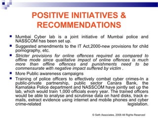 POSITIVE INITIATIVES &
RECOMMENDATIONS
 Mumbai Cyber lab is a joint initiative of Mumbai police and
NASSCOM has been set up.
 Suggested amendments to the IT Act,2000-new provisions for child
pornography, etc.
 Stricter provisions for online offences required as compared to
offline mode since qualitative impact of online offences is much
more than offline offences and punishments need to be
commensurate with negative impact suffered by victim .
 More Public awareness campaigns
 Training of police officers to effectively combat cyber crimes-In a
public-private partnership, public sector Canara Bank, the
Karnataka Police department and NASSCOM have jointly set up the
lab, which would train 1,000 officials every year. The trained officers
would be able to analyse and scrutinise data on hard disks, track e-
mails, extract evidence using internet and mobile phones and cyber
crime-related legislation.
© Seth Associates, 2008 All Rights Reserved
 