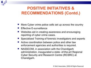 POSITIVE INITIATIVES &
RECOMMENDATIONS (Contd.)
 More Cyber crime police cells set up across the country
 Effective E-surveillance
 Websites aid in creating awareness and encouraging
reporting of cyber crime cases.
 Specialized Training of forensic investigators and experts
 Active coordination between police and other law
enforcement agencies and authorities is required.
 NASSCOM, in association with the Chandigarh
administration, inaugurated a state- of-the-art Regional
Cyber Security and Research Centre (RCSRC) at
Chandigarh.
© Seth Associates, 2008 All Rights Reserved
 