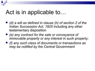 Act is in applicable to…
 (d) a will as defined in clause (h) of section 2 of the
Indian Succession Act, 1925 including any other
testamentary disposition
 (e) any contract for the sale or conveyance of
immovable property or any interest in such property;
 (f) any such class of documents or transactions as
may be notified by the Central Government
 