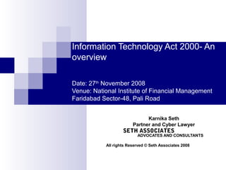 Information Technology Act 2000- An
overview
Date: 27th
November 2008
Venue: National Institute of Financial Management
Faridabad Sector-48, Pali Road
Karnika Seth
Partner and Cyber Lawyer
SETH ASSOCIATES
ADVOCATES AND CONSULTANTS
All rights Reserved © Seth Associates 2008
 