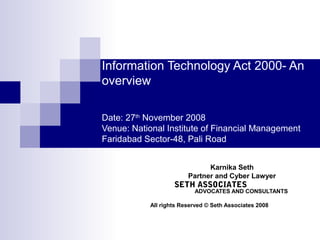 Information Technology Act 2000- An
overview

Date: 27th November 2008
Venue: National Institute of Financial Management
Faridabad Sector-48, Pali Road


                              Karnika Seth
                        Partner and Cyber Lawyer
                   SETH ASSOCIATES
                          ADVOCATES AND CONSULTANTS

           All rights Reserved © Seth Associates 2008
 