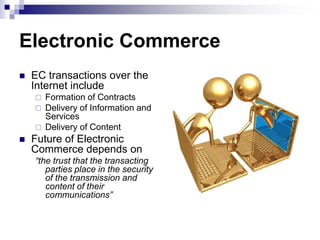 Electronic Commerce
 EC transactions over the
Internet include
 Formation of Contracts
 Delivery of Information and
Services
 Delivery of Content
 Future of Electronic
Commerce depends on
“the trust that the transacting
parties place in the security
of the transmission and
content of their
communications”
 