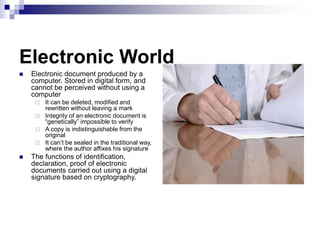Electronic World
 Electronic document produced by a
computer. Stored in digital form, and
cannot be perceived without using a
computer
 It can be deleted, modified and
rewritten without leaving a mark
 Integrity of an electronic document is
“genetically” impossible to verify
 A copy is indistinguishable from the
original
 It can’t be sealed in the traditional way,
where the author affixes his signature
 The functions of identification,
declaration, proof of electronic
documents carried out using a digital
signature based on cryptography.
 