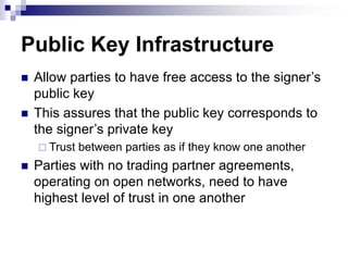 Public Key Infrastructure
 Allow parties to have free access to the signer’s
public key
 This assures that the public key corresponds to
the signer’s private key
 Trust between parties as if they know one another
 Parties with no trading partner agreements,
operating on open networks, need to have
highest level of trust in one another
 