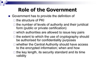  Government has to provide the definition of
 the structure of PKI
 the number of levels of authority and their juridical
form (public or private certification)
 which authorities are allowed to issue key pairs
 the extent to which the use of cryptography should
be authorised for confidentiality purposes
 whether the Central Authority should have access
to the encrypted information; when and how
 the key length, its security standard and its time
validity
Role of the Government
 