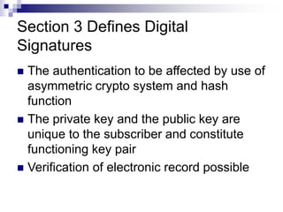 Section 3 Defines Digital
Signatures
 The authentication to be affected by use of
asymmetric crypto system and hash
function
 The private key and the public key are
unique to the subscriber and constitute
functioning key pair
 Verification of electronic record possible
 