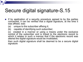 Secure digital signature-S.15
 If by application of a security procedure agreed to by the parties
concerned, it can be verified that a digital signature, at the time it
was affixed, was:
(a) unique to the subscriber affixing it;
(b) capable of identifying such subscriber;
(c) created in a manner or using a means under the exclusive
control of the subscriber and is linked to the electronic record to
which it relates in such a manner that if the electronic record was
altered the digital signature would be invalidated,
then such digital signature shall be deemed to be a secure digital
signature
 
