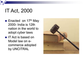 IT Act, 2000
 Enacted on 17th May
2000- India is 12th
nation in the world to
adopt cyber laws
 IT Act is based on
Model law on e-
commerce adopted
by UNCITRAL
 
