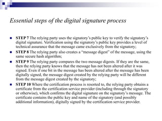 Essential steps of the digital signature process
 STEP 7 The relying party uses the signatory’s public key to verify the signatory’s
digital signature. Verification using the signatory’s public key provides a level of
technical assurance that the message came exclusively from the signatory;
 STEP 8 The relying party also creates a “message digest” of the message, using the
same secure hash algorithm;
 STEP 9 The relying party compares the two message digests. If they are the same,
then the relying party knows that the message has not been altered after it was
signed. Even if one bit in the message has been altered after the message has been
digitally signed, the message digest created by the relying party will be different
from the message digest created by the signatory;
 STEP 10 Where the certification process is resorted to, the relying party obtains a
certificate from the certification service provider (including through the signatory
or otherwise), which confirms the digital signature on the signatory’s message. The
certificate contains the public key and name of the signatory (and possibly
additional information), digitally signed by the certification service provider.
 