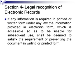 Section 4- Legal recognition of
Electronic Records
 If any information is required in printed or
written form under any law the Information
provided in electronic form, which is
accessible so as to be usable for
subsequent use, shall be deemed to
satisfy the requirement of presenting the
document in writing or printed form.
 