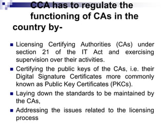 CCA has to regulate the
functioning of CAs in the
country by-
 Licensing Certifying Authorities (CAs) under
section 21 of the IT Act and exercising
supervision over their activities.
 Certifying the public keys of the CAs, i.e. their
Digital Signature Certificates more commonly
known as Public Key Certificates (PKCs).
 Laying down the standards to be maintained by
the CAs,
 Addressing the issues related to the licensing
process
 