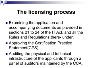 The licensing process
 Examining the application and
accompanying documents as provided in
sections 21 to 24 of the IT Act, and all the
Rules and Regulations there- under;
 Approving the Certification Practice
Statement(CPS);
 Auditing the physical and technical
infrastructure of the applicants through a
panel of auditors maintained by the CCA.
 