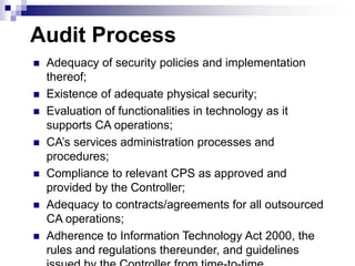 Audit Process
 Adequacy of security policies and implementation
thereof;
 Existence of adequate physical security;
 Evaluation of functionalities in technology as it
supports CA operations;
 CA’s services administration processes and
procedures;
 Compliance to relevant CPS as approved and
provided by the Controller;
 Adequacy to contracts/agreements for all outsourced
CA operations;
 Adherence to Information Technology Act 2000, the
rules and regulations thereunder, and guidelines
 