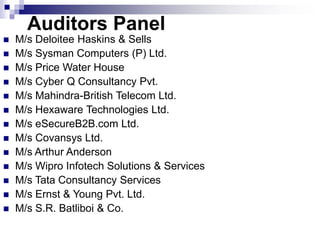 Auditors Panel
 M/s Deloitee Haskins & Sells
 M/s Sysman Computers (P) Ltd.
 M/s Price Water House
 M/s Cyber Q Consultancy Pvt.
 M/s Mahindra-British Telecom Ltd.
 M/s Hexaware Technologies Ltd.
 M/s eSecureB2B.com Ltd.
 M/s Covansys Ltd.
 M/s Arthur Anderson
 M/s Wipro Infotech Solutions & Services
 M/s Tata Consultancy Services
 M/s Ernst & Young Pvt. Ltd.
 M/s S.R. Batliboi & Co.
 