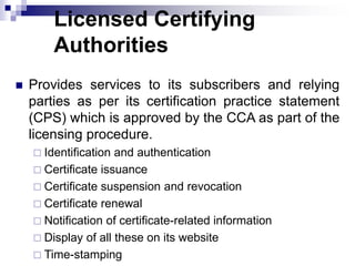 Licensed Certifying
Authorities
 Provides services to its subscribers and relying
parties as per its certification practice statement
(CPS) which is approved by the CCA as part of the
licensing procedure.
 Identification and authentication
 Certificate issuance
 Certificate suspension and revocation
 Certificate renewal
 Notification of certificate-related information
 Display of all these on its website
 Time-stamping
 