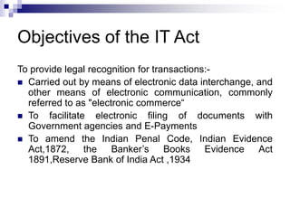 Objectives of the IT Act
To provide legal recognition for transactions:-
 Carried out by means of electronic data interchange, and
other means of electronic communication, commonly
referred to as "electronic commerce“
 To facilitate electronic filing of documents with
Government agencies and E-Payments
 To amend the Indian Penal Code, Indian Evidence
Act,1872, the Banker’s Books Evidence Act
1891,Reserve Bank of India Act ,1934
 