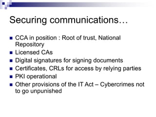 Securing communications…
 CCA in position : Root of trust, National
Repository
 Licensed CAs
 Digital signatures for signing documents
 Certificates, CRLs for access by relying parties
 PKI operational
 Other provisions of the IT Act – Cybercrimes not
to go unpunished
 