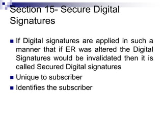 Section 15- Secure Digital
Signatures
 If Digital signatures are applied in such a
manner that if ER was altered the Digital
Signatures would be invalidated then it is
called Secured Digital signatures
 Unique to subscriber
 Identifies the subscriber
 