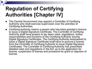 Regulation of Certifying
Authorities [Chapter IV]
 The Central Government may appoint a Controller of Certifying
Authority who shall exercise supervision over the activities of
Certifying Authorities.
 Certifying Authority means a person who has been granted a licence
to issue a Digital Signature Certificate. The Controller of Certifying
Authority shall have powers to lay down rules, regulations, duties,
responsibilities and functions of the Certifying Authority issuing
Digital Signature Certificates. The Certifying Authority empowered to
issue a Digital Signature Certificate shall have to procure a license
from the Controller of Certifying Authority to issue Digital Signature
Certificates. The Controller of Certifying Authority has prescribed
detailed rules and regulations in the Act, as to the application for
license, suspension of license and procedure for grant or rejection of
license.
 