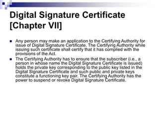 Digital Signature Certificate
[Chapter VII]
 Any person may make an application to the Certifying Authority for
issue of Digital Signature Certificate. The Certifying Authority while
issuing such certificate shall certify that it has complied with the
provisions of the Act.
 The Certifying Authority has to ensure that the subscriber (i.e., a
person in whose name the Digital Signature Certificate is issued)
holds the private key corresponding to the public key listed in the
Digital Signature Certificate and such public and private keys
constitute a functioning key pair. The Certifying Authority has the
power to suspend or revoke Digital Signature Certificate.
 