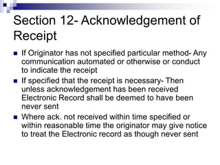 Section 12- Acknowledgement of
Receipt
 If Originator has not specified particular method- Any
communication automated or otherwise or conduct
to indicate the receipt
 If specified that the receipt is necessary- Then
unless acknowledgement has been received
Electronic Record shall be deemed to have been
never sent
 Where ack. not received within time specified or
within reasonable time the originator may give notice
to treat the Electronic record as though never sent
 