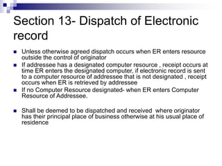 Section 13- Dispatch of Electronic
record
 Unless otherwise agreed dispatch occurs when ER enters resource
outside the control of originator
 If addressee has a designated computer resource , receipt occurs at
time ER enters the designated computer, if electronic record is sent
to a computer resource of addressee that is not designated , receipt
occurs when ER is retrieved by addressee
 If no Computer Resource designated- when ER enters Computer
Resource of Addressee.
 Shall be deemed to be dispatched and received where originator
has their principal place of business otherwise at his usual place of
residence
 