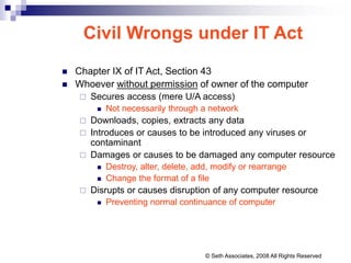 Civil Wrongs under IT Act
 Chapter IX of IT Act, Section 43
 Whoever without permission of owner of the computer
 Secures access (mere U/A access)
 Not necessarily through a network
 Downloads, copies, extracts any data
 Introduces or causes to be introduced any viruses or
contaminant
 Damages or causes to be damaged any computer resource
 Destroy, alter, delete, add, modify or rearrange
 Change the format of a file
 Disrupts or causes disruption of any computer resource
 Preventing normal continuance of computer
© Seth Associates, 2008 All Rights Reserved
 