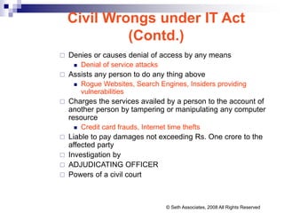  Denies or causes denial of access by any means
 Denial of service attacks
 Assists any person to do any thing above
 Rogue Websites, Search Engines, Insiders providing
vulnerabilities
 Charges the services availed by a person to the account of
another person by tampering or manipulating any computer
resource
 Credit card frauds, Internet time thefts
 Liable to pay damages not exceeding Rs. One crore to the
affected party
 Investigation by
 ADJUDICATING OFFICER
 Powers of a civil court
Civil Wrongs under IT Act
(Contd.)
© Seth Associates, 2008 All Rights Reserved
 