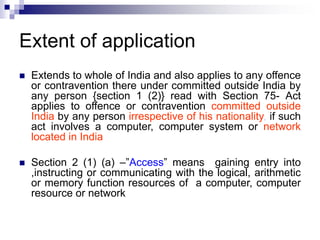 Extent of application
 Extends to whole of India and also applies to any offence
or contravention there under committed outside India by
any person {section 1 (2)} read with Section 75- Act
applies to offence or contravention committed outside
India by any person irrespective of his nationality, if such
act involves a computer, computer system or network
located in India
 Section 2 (1) (a) –”Access” means gaining entry into
,instructing or communicating with the logical, arithmetic
or memory function resources of a computer, computer
resource or network
 