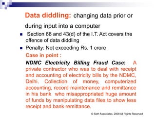 Data diddling: changing data prior or
during input into a computer
 Section 66 and 43(d) of the I.T. Act covers the
offence of data diddling
 Penalty: Not exceeding Rs. 1 crore
Case in point :
NDMC Electricity Billing Fraud Case: A
private contractor who was to deal with receipt
and accounting of electricity bills by the NDMC,
Delhi. Collection of money, computerized
accounting, record maintenance and remittance
in his bank who misappropriated huge amount
of funds by manipulating data files to show less
receipt and bank remittance.
© Seth Associates, 2008 All Rights Reserved
 