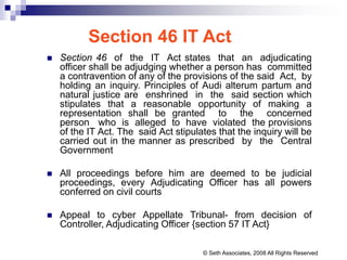Section 46 IT Act
 Section 46 of the IT Act states that an adjudicating
officer shall be adjudging whether a person has committed
a contravention of any of the provisions of the said Act, by
holding an inquiry. Principles of Audi alterum partum and
natural justice are enshrined in the said section which
stipulates that a reasonable opportunity of making a
representation shall be granted to the concerned
person who is alleged to have violated the provisions
of the IT Act. The said Act stipulates that the inquiry will be
carried out in the manner as prescribed by the Central
Government
 All proceedings before him are deemed to be judicial
proceedings, every Adjudicating Officer has all powers
conferred on civil courts
 Appeal to cyber Appellate Tribunal- from decision of
Controller, Adjudicating Officer {section 57 IT Act}
© Seth Associates, 2008 All Rights Reserved
 