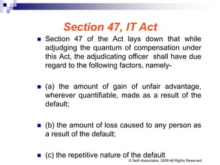 Section 47, IT Act
 Section 47 of the Act lays down that while
adjudging the quantum of compensation under
this Act, the adjudicating officer shall have due
regard to the following factors, namely-
 (a) the amount of gain of unfair advantage,
wherever quantifiable, made as a result of the
default;
 (b) the amount of loss caused to any person as
a result of the default;
 (c) the repetitive nature of the default
© Seth Associates, 2008 All Rights Reserved
 