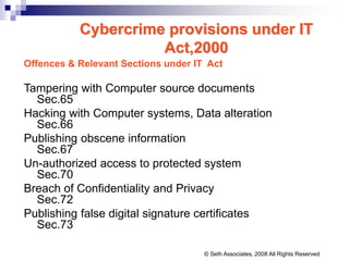 Cybercrime provisions under IT
Act,2000
Offences & Relevant Sections under IT Act
Tampering with Computer source documents
Sec.65
Hacking with Computer systems, Data alteration
Sec.66
Publishing obscene information
Sec.67
Un-authorized access to protected system
Sec.70
Breach of Confidentiality and Privacy
Sec.72
Publishing false digital signature certificates
Sec.73
© Seth Associates, 2008 All Rights Reserved
 