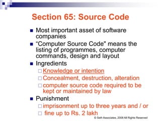 Section 65: Source Code
 Most important asset of software
companies
 “Computer Source Code" means the
listing of programmes, computer
commands, design and layout
 Ingredients
 Knowledge or intention
 Concealment, destruction, alteration
 computer source code required to be
kept or maintained by law
 Punishment
 imprisonment up to three years and / or
 fine up to Rs. 2 lakh
© Seth Associates, 2008 All Rights Reserved
 