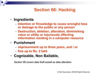 Section 66: Hacking
• Ingredients
– Intention or Knowledge to cause wrongful loss
or damage to the public or any person
– Destruction, deletion, alteration, diminishing
value or utility or injuriously affecting
information residing in a computer resource
• Punishment
– imprisonment up to three years, and / or
– fine up to Rs. 2 lakh
• Cognizable, Non Bailable,
Section 66 covers data theft aswell as data alteration
© Seth Associates, 2008 All Rights Reserved
 
