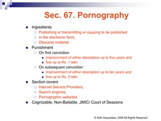 Sec. 67. Pornography
 Ingredients
 Publishing or transmitting or causing to be published
 in the electronic form,
 Obscene material
 Punishment
 On first conviction
 imprisonment of either description up to five years and
 fine up to Rs. 1 lakh
 On subsequent conviction
 imprisonment of either description up to ten years and
 fine up to Rs. 2 lakh
 Section covers
 Internet Service Providers,
 Search engines,
 Pornographic websites
 Cognizable, Non-Bailable, JMIC/ Court of Sessions
© Seth Associates, 2008 All Rights Reserved
 