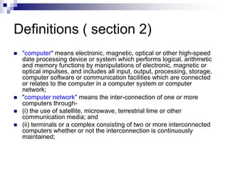 Definitions ( section 2)
 "computer" means electronic, magnetic, optical or other high-speed
date processing device or system which performs logical, arithmetic
and memory functions by manipulations of electronic, magnetic or
optical impulses, and includes all input, output, processing, storage,
computer software or communication facilities which are connected
or relates to the computer in a computer system or computer
network;
 "computer network" means the inter-connection of one or more
computers through-
 (i) the use of satellite, microwave, terrestrial lime or other
communication media; and
 (ii) terminals or a complex consisting of two or more interconnected
computers whether or not the interconnection is continuously
maintained;
 