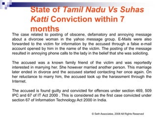 State of Tamil Nadu Vs Suhas
Katti Conviction within 7
months
The case related to posting of obscene, defamatory and annoying message
about a divorcee woman in the yahoo message group. E-Mails were also
forwarded to the victim for information by the accused through a false e-mail
account opened by him in the name of the victim. The posting of the message
resulted in annoying phone calls to the lady in the belief that she was soliciting.
The accused was a known family friend of the victim and was reportedly
interested in marrying her. She however married another person. This marriage
later ended in divorce and the accused started contacting her once again. On
her reluctance to marry him, the accused took up the harassment through the
Internet.
The accused is found guilty and convicted for offences under section 469, 509
IPC and 67 of IT Act 2000 . This is considered as the first case convicted under
section 67 of Information Technology Act 2000 in India.
© Seth Associates, 2008 All Rights Reserved
 