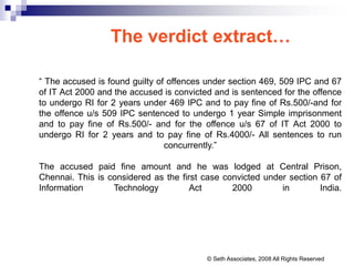 The verdict extract…
“ The accused is found guilty of offences under section 469, 509 IPC and 67
of IT Act 2000 and the accused is convicted and is sentenced for the offence
to undergo RI for 2 years under 469 IPC and to pay fine of Rs.500/-and for
the offence u/s 509 IPC sentenced to undergo 1 year Simple imprisonment
and to pay fine of Rs.500/- and for the offence u/s 67 of IT Act 2000 to
undergo RI for 2 years and to pay fine of Rs.4000/- All sentences to run
concurrently.”
The accused paid fine amount and he was lodged at Central Prison,
Chennai. This is considered as the first case convicted under section 67 of
Information Technology Act 2000 in India.
© Seth Associates, 2008 All Rights Reserved
 