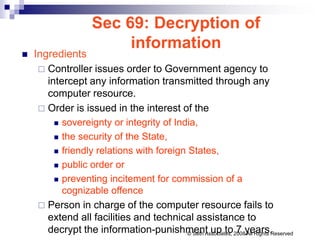 Sec 69: Decryption of
information
 Ingredients
 Controller issues order to Government agency to
intercept any information transmitted through any
computer resource.
 Order is issued in the interest of the
 sovereignty or integrity of India,
 the security of the State,
 friendly relations with foreign States,
 public order or
 preventing incitement for commission of a
cognizable offence
 Person in charge of the computer resource fails to
extend all facilities and technical assistance to
decrypt the information-punishment up to 7 years.
© Seth Associates, 2008 All Rights Reserved
 
