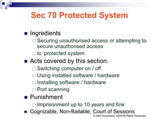 Sec 70 Protected System
 Ingredients
 Securing unauthorised access or attempting to
secure unauthorised access
 to ‘protected system’
 Acts covered by this section:
 Switching computer on / off
 Using installed software / hardware
 Installing software / hardware
 Port scanning
 Punishment
 Imprisonment up to 10 years and fine
 Cognizable, Non-Bailable, Court of Sessions
© Seth Associates, 2008 All Rights Reserved
 