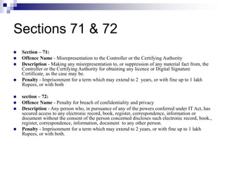 Sections 71 & 72
 Section – 71:
 Offence Name - Misrepresentation to the Controller or the Certifying Authority
 Description - Making any misrepresentation to, or suppression of any material fact from, the
Controller or the Certifying Authority for obtaining any licence or Digital Signature
Certificate, as the case may be.
 Penalty - Imprisonment for a term which may extend to 2 years, or with fine up to 1 lakh
Rupees, or with both
 section – 72:
 Offence Name - Penalty for breach of confidentiality and privacy
 Description - Any person who, in pursuance of any of the powers conferred under IT Act, has
secured access to any electronic record, book, register, correspondence, information or
document without the consent of the person concerned discloses such electronic record, book.,
register, correspondence, information, document to any other person.
 Penalty - Imprisonment for a term which may extend to 2 years, or with fine up to 1 lakh
Rupees, or with both.
 