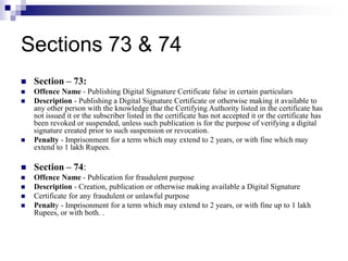 Sections 73 & 74
 Section – 73:
 Offence Name - Publishing Digital Signature Certificate false in certain particulars
 Description - Publishing a Digital Signature Certificate or otherwise making it available to
any other person with the knowledge that the Certifying Authority listed in the certificate has
not issued it or the subscriber listed in the certificate has not accepted it or the certificate has
been revoked or suspended, unless such publication is for the purpose of verifying a digital
signature created prior to such suspension or revocation.
 Penalty - Imprisonment for a term which may extend to 2 years, or with fine which may
extend to 1 lakh Rupees.
 Section – 74:
 Offence Name - Publication for fraudulent purpose
 Description - Creation, publication or otherwise making available a Digital Signature
 Certificate for any fraudulent or unlawful purpose
 Penalty - Imprisonment for a term which may extend to 2 years, or with fine up to 1 lakh
Rupees, or with both. .
 
