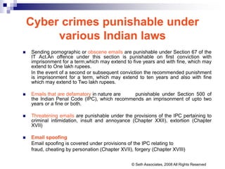 Cyber crimes punishable under
various Indian laws
 Sending pornographic or obscene emails are punishable under Section 67 of the
IT Act.An offence under this section is punishable on first conviction with
imprisonment for a term,which may extend to five years and with fine, which may
extend to One lakh rupees.
In the event of a second or subsequent conviction the recommended punishment
is imprisonment for a term, which may extend to ten years and also with fine
which may extend to Two lakh rupees.
 Emails that are defamatory in nature are punishable under Section 500 of
the Indian Penal Code (IPC), which recommends an imprisonment of upto two
years or a fine or both.
 Threatening emails are punishable under the provisions of the IPC pertaining to
criminal intimidation, insult and annoyance (Chapter XXII), extortion (Chapter
XVII)
 Email spoofing
Email spoofing is covered under provisions of the IPC relating to
fraud, cheating by personation (Chapter XVII), forgery (Chapter XVIII)
© Seth Associates, 2008 All Rights Reserved
 
