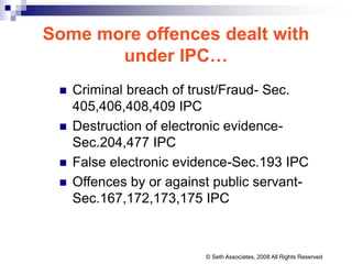 Some more offences dealt with
under IPC…
 Criminal breach of trust/Fraud- Sec.
405,406,408,409 IPC
 Destruction of electronic evidence-
Sec.204,477 IPC
 False electronic evidence-Sec.193 IPC
 Offences by or against public servant-
Sec.167,172,173,175 IPC
© Seth Associates, 2008 All Rights Reserved
 
