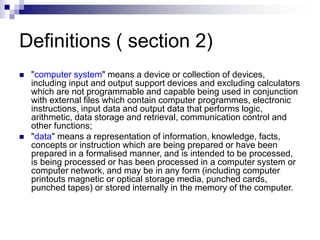 Definitions ( section 2)
 "computer system" means a device or collection of devices,
including input and output support devices and excluding calculators
which are not programmable and capable being used in conjunction
with external files which contain computer programmes, electronic
instructions, input data and output data that performs logic,
arithmetic, data storage and retrieval, communication control and
other functions;
 "data" means a representation of information, knowledge, facts,
concepts or instruction which are being prepared or have been
prepared in a formalised manner, and is intended to be processed,
is being processed or has been processed in a computer system or
computer network, and may be in any form (including computer
printouts magnetic or optical storage media, punched cards,
punched tapes) or stored internally in the memory of the computer.
 