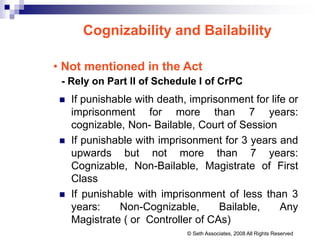 Cognizability and Bailability
• Not mentioned in the Act
- Rely on Part II of Schedule I of CrPC
 If punishable with death, imprisonment for life or
imprisonment for more than 7 years:
cognizable, Non- Bailable, Court of Session
 If punishable with imprisonment for 3 years and
upwards but not more than 7 years:
Cognizable, Non-Bailable, Magistrate of First
Class
 If punishable with imprisonment of less than 3
years: Non-Cognizable, Bailable, Any
Magistrate ( or Controller of CAs)
© Seth Associates, 2008 All Rights Reserved
 