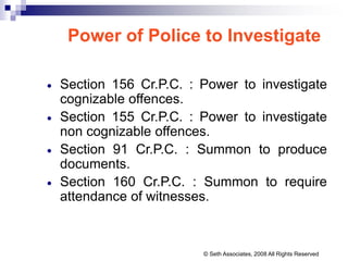Power of Police to Investigate
 Section 156 Cr.P.C. : Power to investigate
cognizable offences.
 Section 155 Cr.P.C. : Power to investigate
non cognizable offences.
 Section 91 Cr.P.C. : Summon to produce
documents.
 Section 160 Cr.P.C. : Summon to require
attendance of witnesses.
© Seth Associates, 2008 All Rights Reserved
 